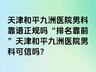 天津和平九洲医院男科靠谱正规吗“排名靠前”天津和平九洲医院男科可信吗？