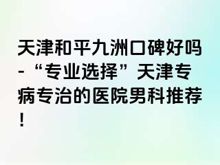 天津和平九洲口碑好吗-“专业选择”天津专病专治的医院男科推荐！