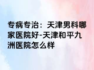 专病专治：天津男科哪家医院好-天津和平九洲医院怎么样