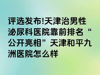 评选发布!天津治男性泌尿科医院靠前排名“公开亮相”天津和平九洲医院怎么样