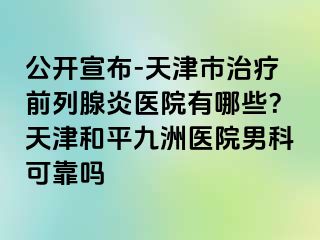 公开宣布-天津市治疗前列腺炎医院有哪些？天津和平九洲医院男科可靠吗