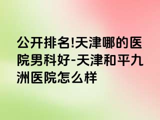 公开排名!天津哪的医院男科好-天津和平九洲医院怎么样
