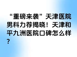 “重磅来袭”天津医院男科力荐揭晓！天津和平九洲医院口碑怎么样？