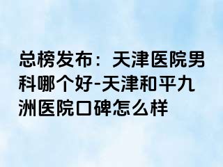 总榜发布：天津医院男科哪个好-天津和平九洲医院口碑怎么样