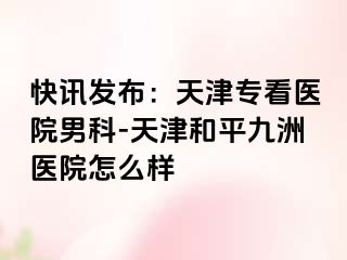 快讯发布：天津专看医院男科-天津和平九洲医院怎么样