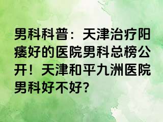 男科科普：天津治疗阳痿好的医院男科总榜公开！天津和平九洲医院男科好不好?