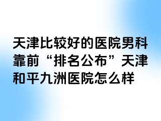 天津比较好的医院男科靠前“排名公布”天津和平九洲医院怎么样