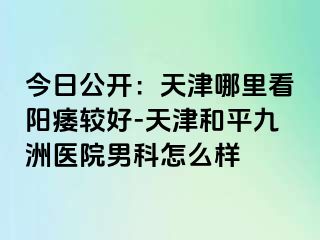 今日公开：天津哪里看阳痿较好-天津和平九洲医院男科怎么样