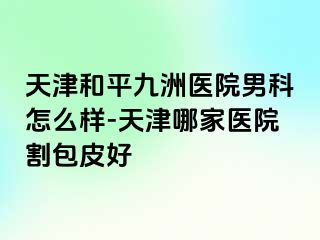 天津和平九洲医院男科怎么样-天津哪家医院割包皮好