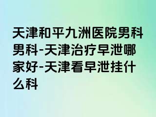 天津和平九洲医院男科男科-天津治疗早泄哪家好-天津看早泄挂什么科