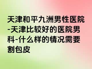 天津和平九洲男性医院-天津比较好的医院男科-什么样的情况需要割包皮