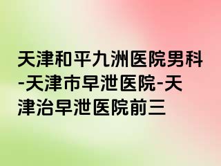 天津和平九洲医院男科-天津市早泄医院-天津治早泄医院前三