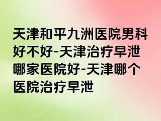 天津和平九洲医院男科好不好-天津治疗早泄哪家医院好-天津哪个医院治疗早泄