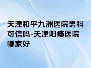 天津和平九洲医院男科可信吗-天津阳痿医院哪家好