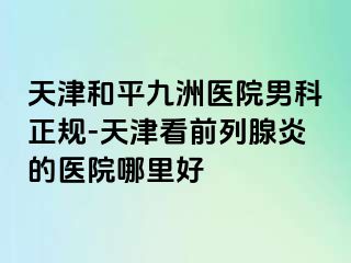 天津和平九洲医院男科正规-天津看前列腺炎的医院哪里好