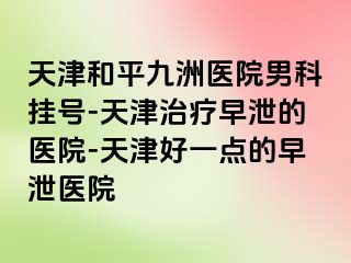 天津和平九洲医院男科挂号-天津治疗早泄的医院-天津好一点的早泄医院