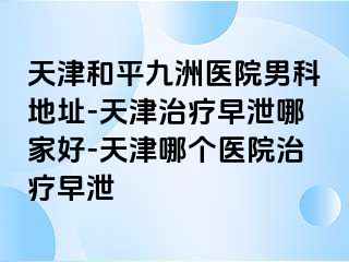 天津和平九洲医院男科地址-天津治疗早泄哪家好-天津哪个医院治疗早泄