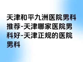 天津和平九洲医院男科推荐-天津哪家医院男科好-天津正规的医院男科