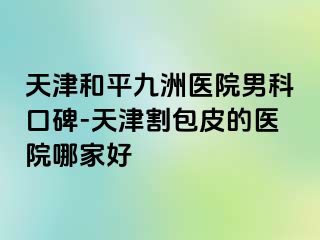 天津和平九洲医院男科口碑-天津割包皮的医院哪家好