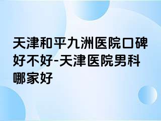 天津和平九洲医院口碑好不好-天津医院男科哪家好