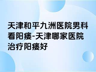 天津和平九洲医院男科看阳痿-天津哪家医院治疗阳痿好