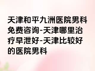 天津和平九洲医院男科免费咨询-天津哪里治疗早泄好-天津比较好的医院男科