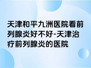 天津和平九洲医院看前列腺炎好不好-天津治疗前列腺炎的医院