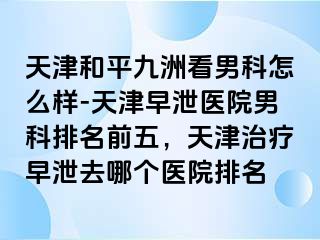 天津和平九洲看男科怎么样-天津早泄医院男科排名前五，天津治疗早泄去哪个医院排名