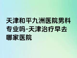 天津和平九洲医院男科专业吗-天津治疗早去哪家医院