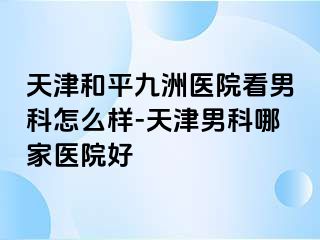 天津和平九洲医院看男科怎么样-天津男科哪家医院好