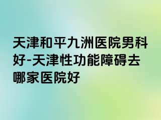 天津和平九洲医院男科好-天津性功能障碍去哪家医院好