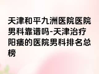 天津和平九洲医院医院男科靠谱吗-天津治疗阳痿的医院男科排名总榜