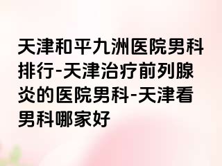 天津和平九洲医院男科排行-天津治疗前列腺炎的医院男科-天津看男科哪家好