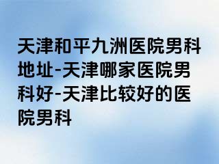 天津和平九洲医院男科地址-天津哪家医院男科好-天津比较好的医院男科