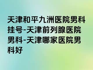 天津和平九洲医院男科挂号-天津前列腺医院男科-天津哪家医院男科好
