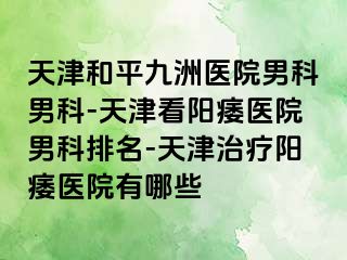 天津和平九洲医院男科男科-天津看阳痿医院男科排名-天津治疗阳痿医院有哪些