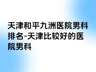 天津和平九洲医院男科排名-天津比较好的医院男科