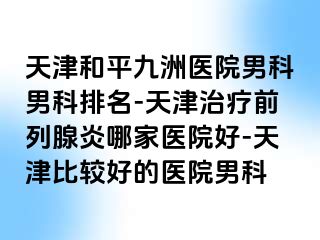 天津和平九洲医院男科男科排名-天津治疗前列腺炎哪家医院好-天津比较好的医院男科