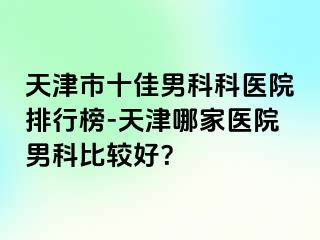 天津市十佳男科科医院排行榜-天津哪家医院男科比较好？