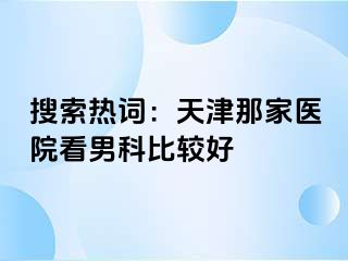 搜索热词：天津那家医院看男科比较好