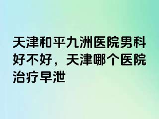 天津和平九洲医院男科好不好，天津哪个医院治疗早泄