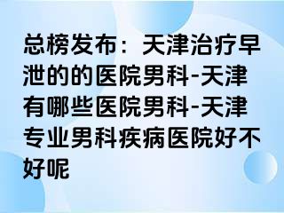 总榜发布：天津治疗早泄的的医院男科-天津有哪些医院男科-天津专业男科疾病医院好不好呢
