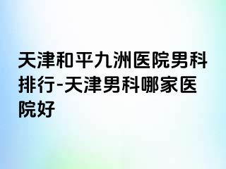 天津和平九洲医院男科排行-天津男科哪家医院好