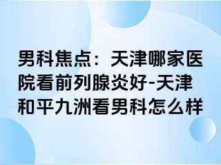 男科焦点：天津哪家医院看前列腺炎好-天津和平九洲看男科怎么样