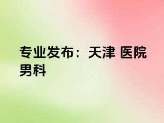 专业发布：天津 医院男科