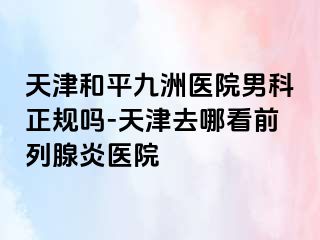 天津和平九洲医院男科正规吗-天津去哪看前列腺炎医院