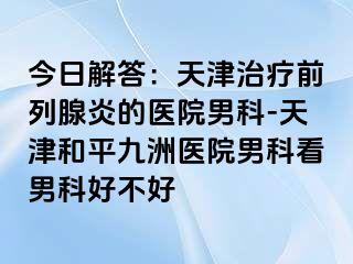 今日解答：天津治疗前列腺炎的医院男科-天津和平九洲医院男科看男科好不好