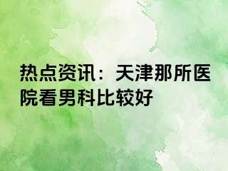 热点资讯：天津那所医院看男科比较好