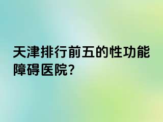 天津排行前五的性功能障碍医院？
