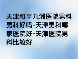 天津和平九洲医院男科男科好吗-天津男科哪家医院好-天津医院男科比较好